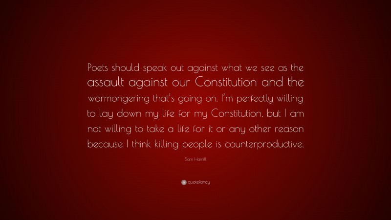 Sam Hamill Quote: “Poets should speak out against what we see as the assault against our Constitution and the warmongering that’s going on. I’m perfectly willing to lay down my life for my Constitution, but I am not willing to take a life for it or any other reason because I think killing people is counterproductive.”