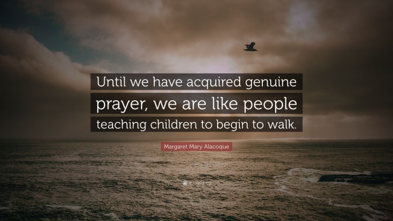 Margaret Mary Alacoque Quote: “Until we have acquired genuine prayer, we are like people teaching children to begin to walk.”