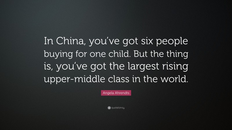Angela Ahrendts Quote: “In China, you’ve got six people buying for one child. But the thing is, you’ve got the largest rising upper-middle class in the world.”