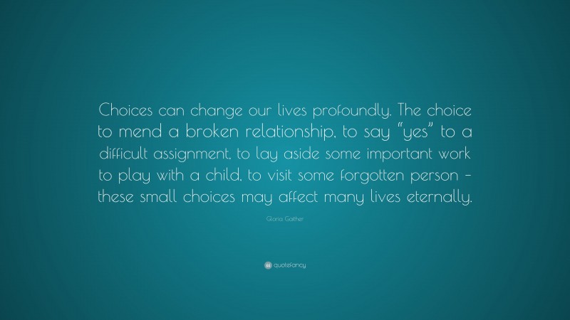 Gloria Gaither Quote: “Choices can change our lives profoundly. The choice to mend a broken relationship, to say “yes” to a difficult assignment, to lay aside some important work to play with a child, to visit some forgotten person – these small choices may affect many lives eternally.”