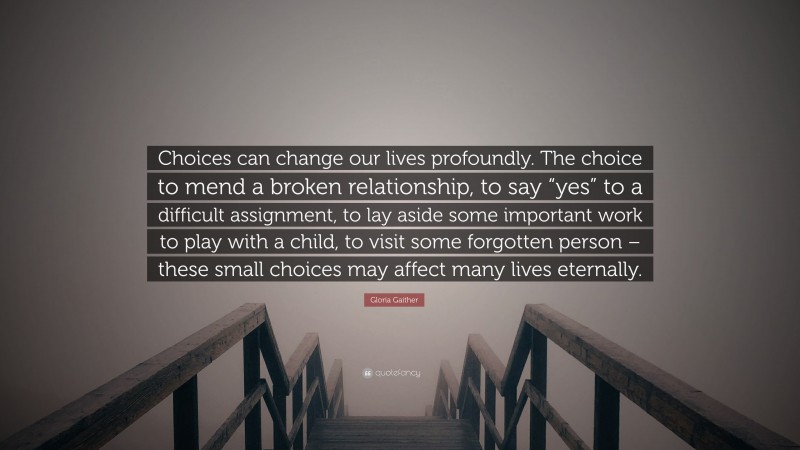 Gloria Gaither Quote: “Choices can change our lives profoundly. The choice to mend a broken relationship, to say “yes” to a difficult assignment, to lay aside some important work to play with a child, to visit some forgotten person – these small choices may affect many lives eternally.”