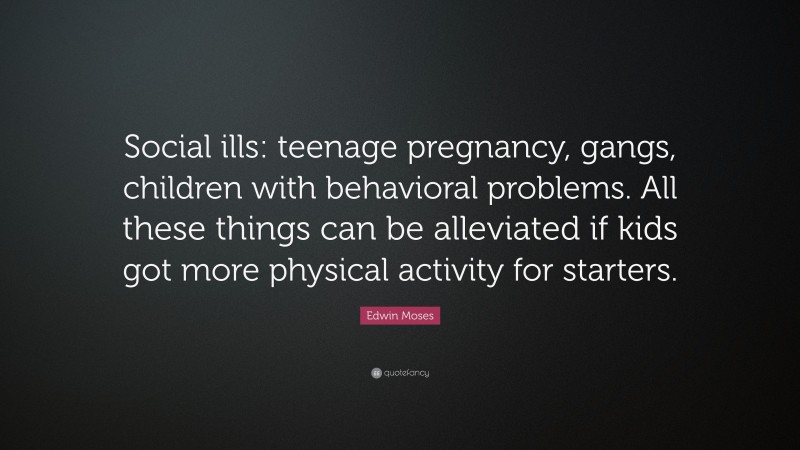 Edwin Moses Quote: “Social ills: teenage pregnancy, gangs, children with behavioral problems. All these things can be alleviated if kids got more physical activity for starters.”
