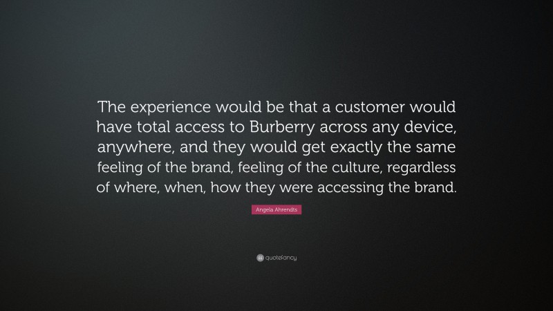 Angela Ahrendts Quote: “The experience would be that a customer would have total access to Burberry across any device, anywhere, and they would get exactly the same feeling of the brand, feeling of the culture, regardless of where, when, how they were accessing the brand.”