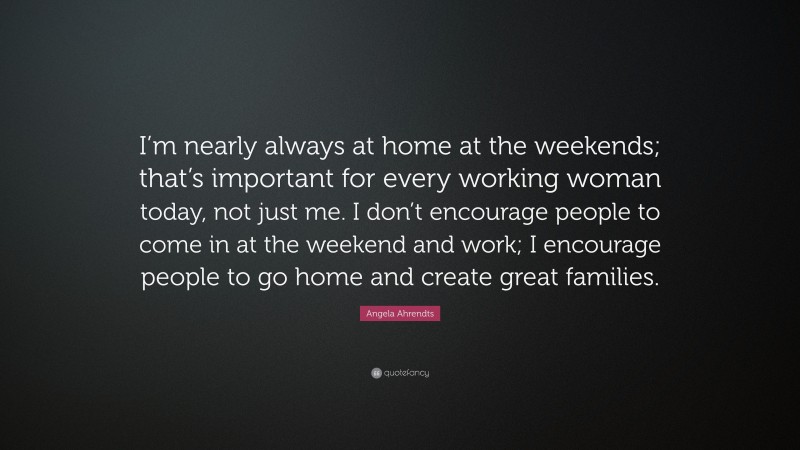 Angela Ahrendts Quote: “I’m nearly always at home at the weekends; that’s important for every working woman today, not just me. I don’t encourage people to come in at the weekend and work; I encourage people to go home and create great families.”