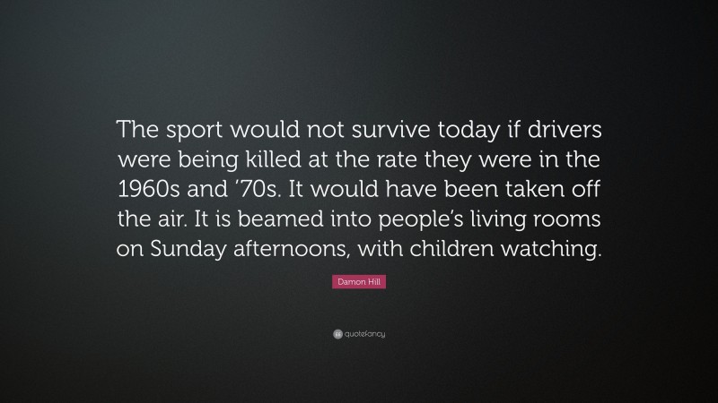 Damon Hill Quote: “The sport would not survive today if drivers were being killed at the rate they were in the 1960s and ’70s. It would have been taken off the air. It is beamed into people’s living rooms on Sunday afternoons, with children watching.”