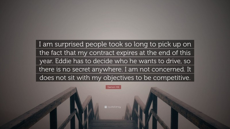 Damon Hill Quote: “I am surprised people took so long to pick up on the fact that my contract expires at the end of this year. Eddie has to decide who he wants to drive, so there is no secret anywhere. I am not concerned. It does not sit with my objectives to be competitive.”