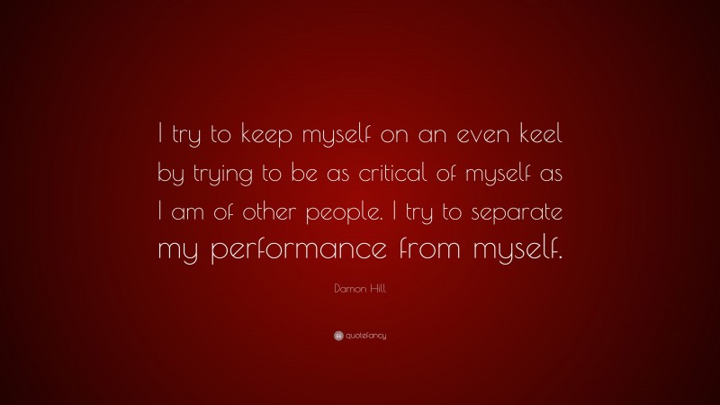 Damon Hill Quote: “I try to keep myself on an even keel by trying to be as critical of myself as I am of other people. I try to separate my performance from myself.”