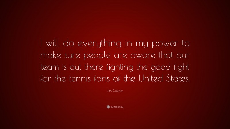 Jim Courier Quote: “I will do everything in my power to make sure people are aware that our team is out there fighting the good fight for the tennis fans of the United States.”