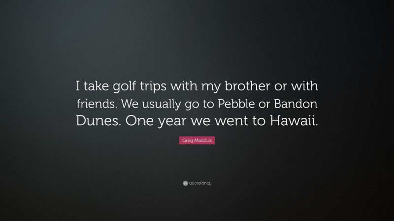 Greg Maddux Quote: “I take golf trips with my brother or with friends. We usually go to Pebble or Bandon Dunes. One year we went to Hawaii.”