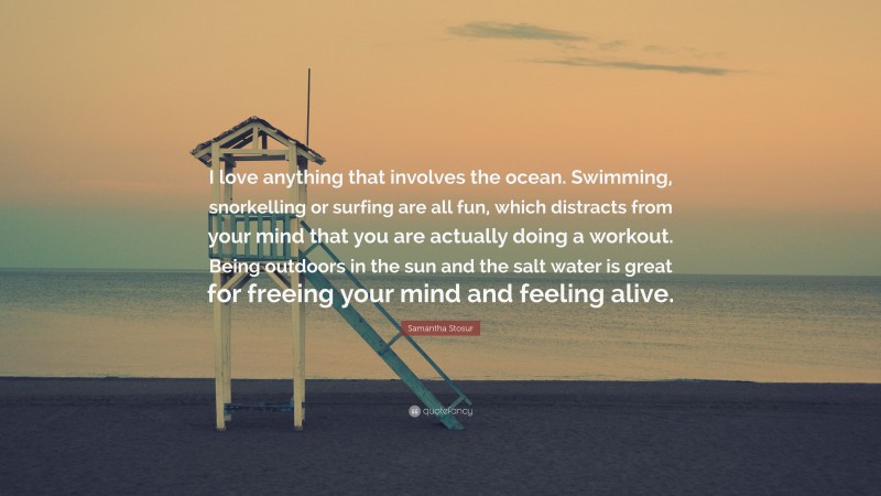 Samantha Stosur Quote: “I love anything that involves the ocean. Swimming, snorkelling or surfing are all fun, which distracts from your mind that you are actually doing a workout. Being outdoors in the sun and the salt water is great for freeing your mind and feeling alive.”