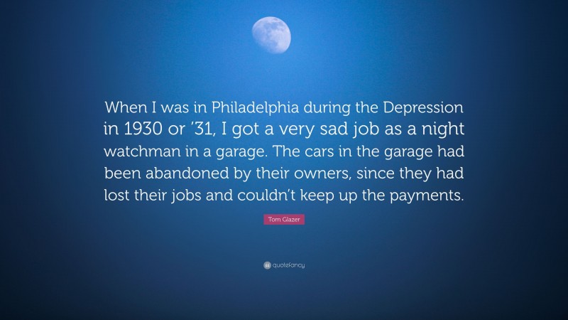 Tom Glazer Quote: “When I was in Philadelphia during the Depression in 1930 or ’31, I got a very sad job as a night watchman in a garage. The cars in the garage had been abandoned by their owners, since they had lost their jobs and couldn’t keep up the payments.”