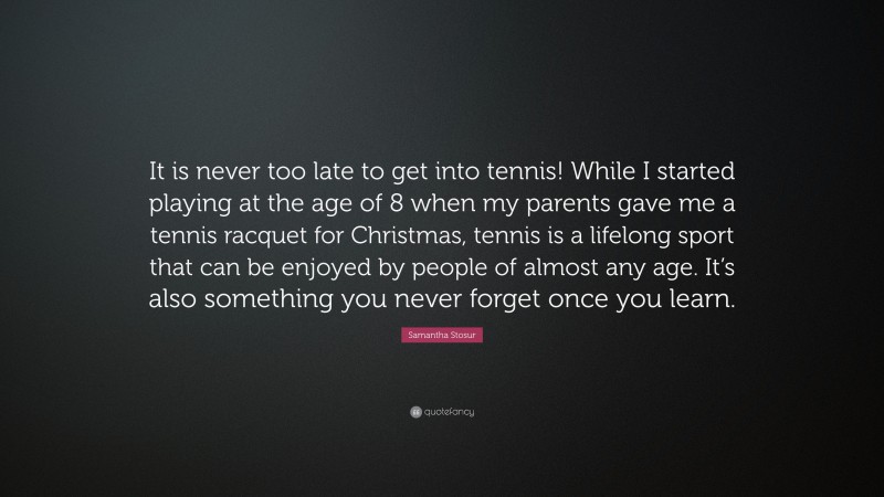 Samantha Stosur Quote: “It is never too late to get into tennis! While I started playing at the age of 8 when my parents gave me a tennis racquet for Christmas, tennis is a lifelong sport that can be enjoyed by people of almost any age. It’s also something you never forget once you learn.”