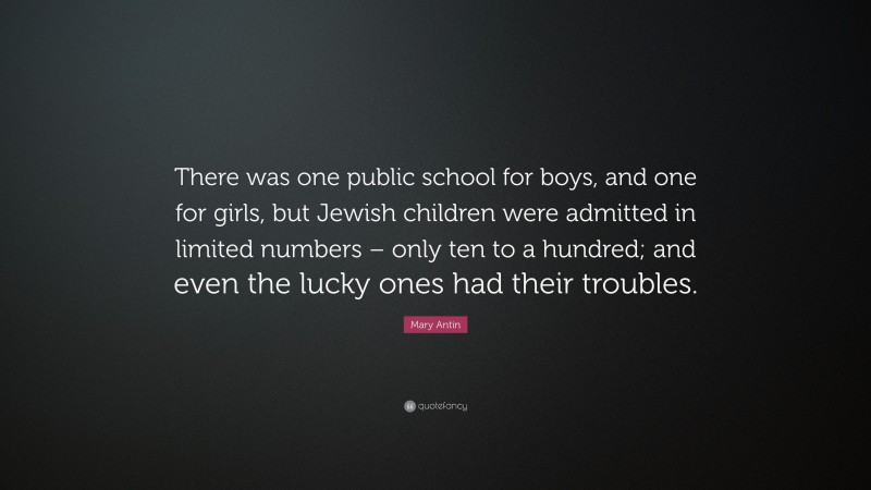 Mary Antin Quote: “There was one public school for boys, and one for girls, but Jewish children were admitted in limited numbers – only ten to a hundred; and even the lucky ones had their troubles.”