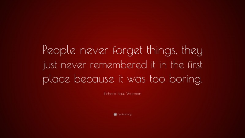 Richard Saul Wurman Quote: “People never forget things, they just never remembered it in the first place because it was too boring.”