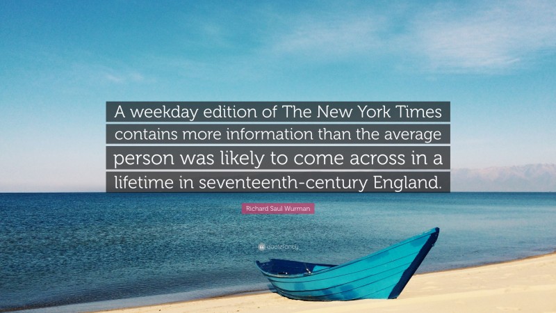 Richard Saul Wurman Quote: “A weekday edition of The New York Times contains more information than the average person was likely to come across in a lifetime in seventeenth-century England.”