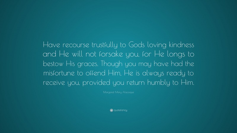 Margaret Mary Alacoque Quote: “Have recourse trustfully to Gods loving kindness and He will not forsake you, for He longs to bestow His graces. Though you may have had the misfortune to offend Him, He is always ready to receive you, provided you return humbly to Him.”