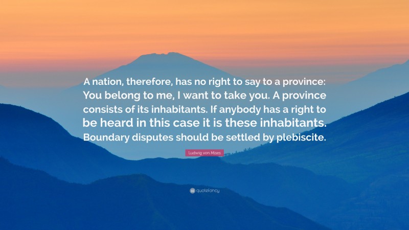 Ludwig von Mises Quote: “A nation, therefore, has no right to say to a province: You belong to me, I want to take you. A province consists of its inhabitants. If anybody has a right to be heard in this case it is these inhabitants. Boundary disputes should be settled by plebiscite.”