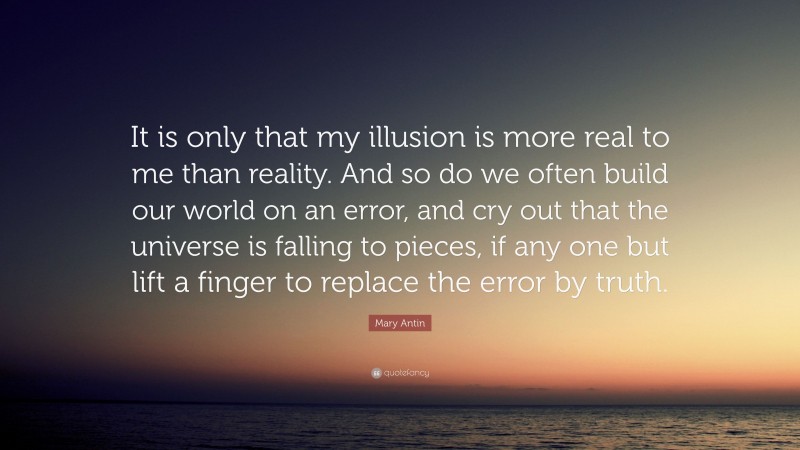 Mary Antin Quote: “It is only that my illusion is more real to me than reality. And so do we often build our world on an error, and cry out that the universe is falling to pieces, if any one but lift a finger to replace the error by truth.”