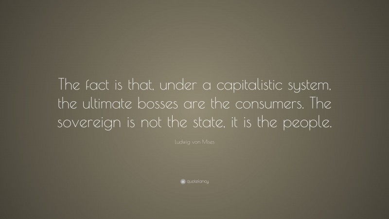 Ludwig von Mises Quote: “The fact is that, under a capitalistic system, the ultimate bosses are the consumers. The sovereign is not the state, it is the people.”