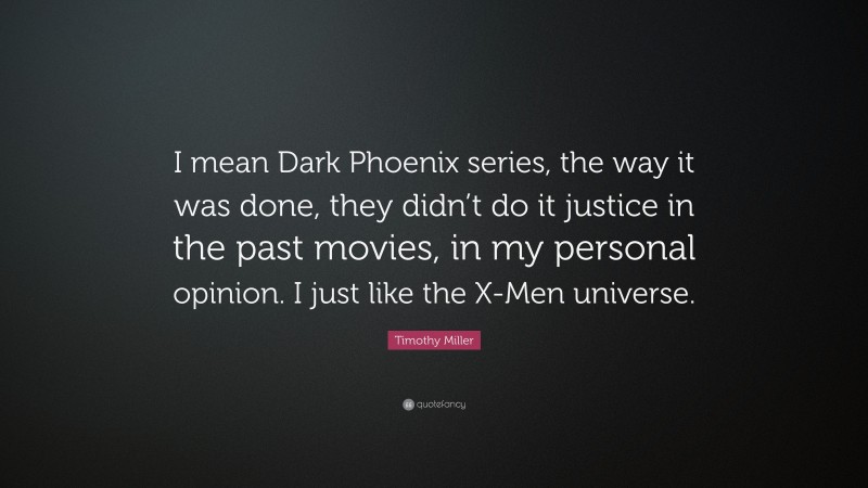 Timothy Miller Quote: “I mean Dark Phoenix series, the way it was done, they didn’t do it justice in the past movies, in my personal opinion. I just like the X-Men universe.”