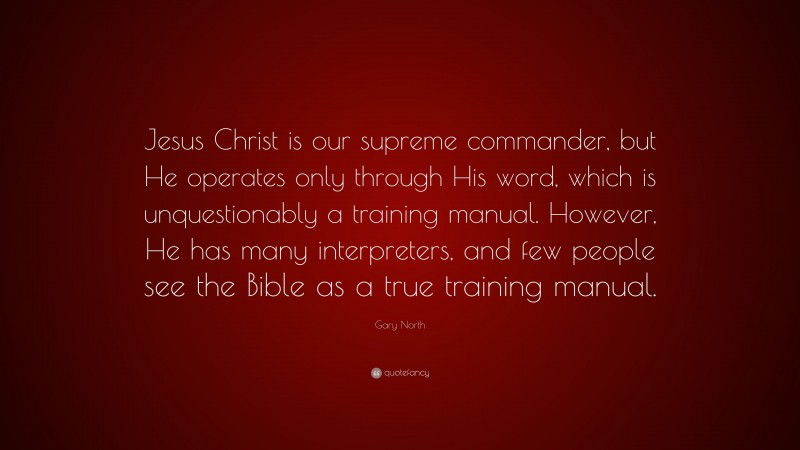 Gary North Quote: “Jesus Christ is our supreme commander, but He operates only through His word, which is unquestionably a training manual. However, He has many interpreters, and few people see the Bible as a true training manual.”