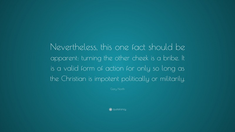 Gary North Quote: “Nevertheless, this one fact should be apparent: turning the other cheek is a bribe. It is a valid form of action for only so long as the Christian is impotent politically or militarily.”