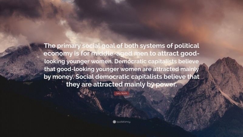 Gary North Quote: “The primary social goal of both systems of political economy is for middle-aged men to attract good-looking younger women. Democratic capitalists believe that good-looking younger women are attracted mainly by money. Social democratic capitalists believe that they are attracted mainly by power.”