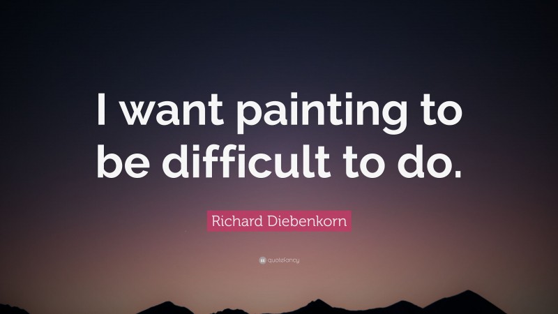 Richard Diebenkorn Quote: “I want painting to be difficult to do.”