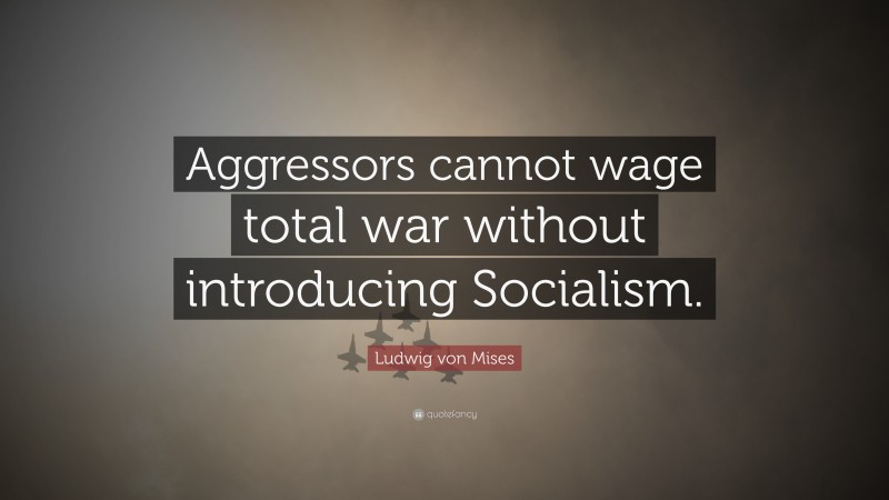 Ludwig von Mises Quote: “Aggressors cannot wage total war without introducing Socialism.”