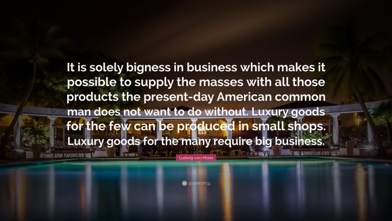 Ludwig von Mises Quote: “It is solely bigness in business which makes it possible to supply the masses with all those products the present-day American common man does not want to do without. Luxury goods for the few can be produced in small shops. Luxury goods for the many require big business.”