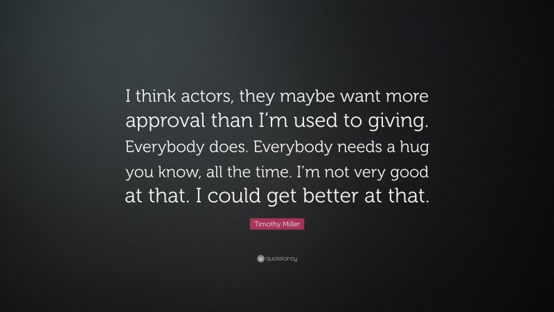 Timothy Miller Quote: “I think actors, they maybe want more approval than I’m used to giving. Everybody does. Everybody needs a hug you know, all the time. I’m not very good at that. I could get better at that.”