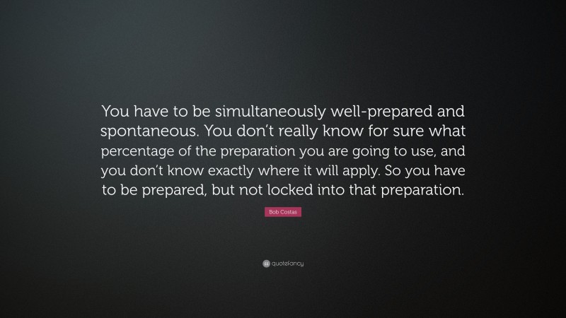 Bob Costas Quote: “You have to be simultaneously well-prepared and spontaneous. You don’t really know for sure what percentage of the preparation you are going to use, and you don’t know exactly where it will apply. So you have to be prepared, but not locked into that preparation.”