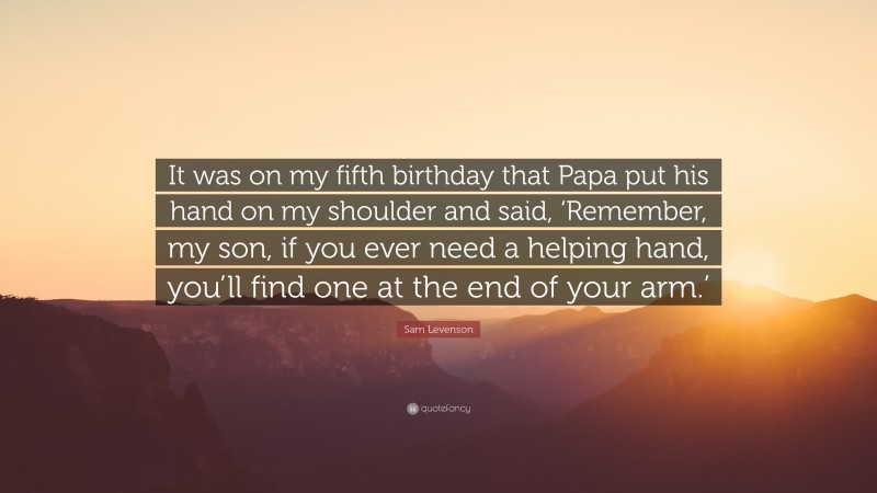 Sam Levenson Quote: “It was on my fifth birthday that Papa put his hand on my shoulder and said, ‘Remember, my son, if you ever need a helping hand, you’ll find one at the end of your arm.’”