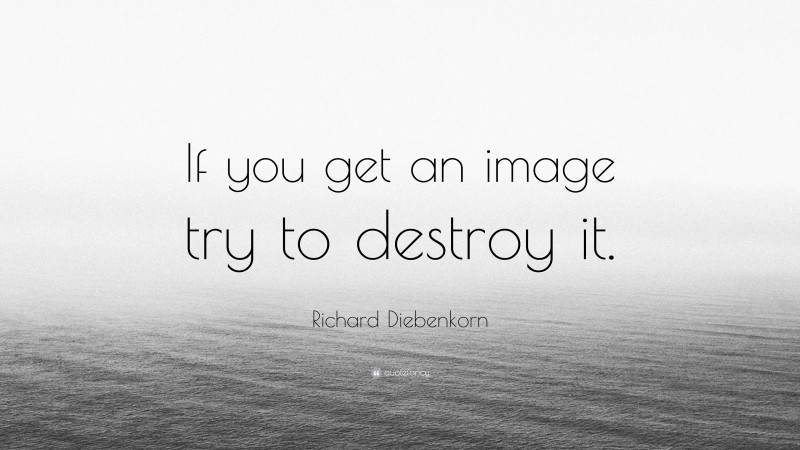 Richard Diebenkorn Quote: “If you get an image try to destroy it.”