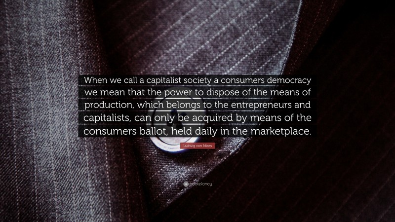Ludwig von Mises Quote: “When we call a capitalist society a consumers democracy we mean that the power to dispose of the means of production, which belongs to the entrepreneurs and capitalists, can only be acquired by means of the consumers ballot, held daily in the marketplace.”