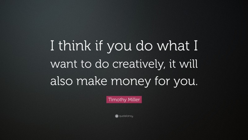 Timothy Miller Quote: “I think if you do what I want to do creatively, it will also make money for you.”