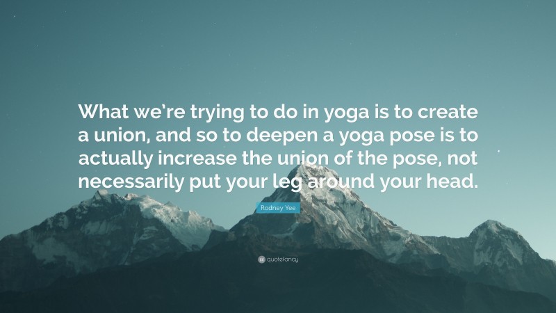Rodney Yee Quote: “What we’re trying to do in yoga is to create a union, and so to deepen a yoga pose is to actually increase the union of the pose, not necessarily put your leg around your head.”
