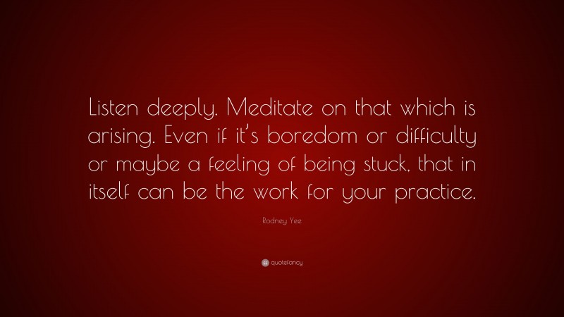 Rodney Yee Quote: “Listen deeply. Meditate on that which is arising. Even if it’s boredom or difficulty or maybe a feeling of being stuck, that in itself can be the work for your practice.”