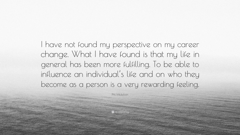 Phil Mickelson Quote: “I have not found my perspective on my career change. What I have found is that my life in general has been more fulfilling. To be able to influence an individual’s life and on who they become as a person is a very rewarding feeling.”