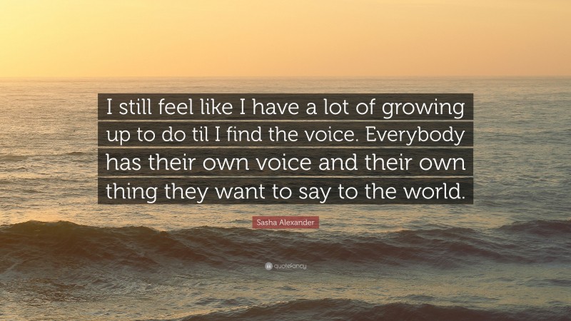 Sasha Alexander Quote: “I still feel like I have a lot of growing up to do til I find the voice. Everybody has their own voice and their own thing they want to say to the world.”