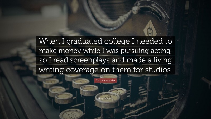 Sasha Alexander Quote: “When I graduated college I needed to make money while I was pursuing acting, so I read screenplays and made a living writing coverage on them for studios.”