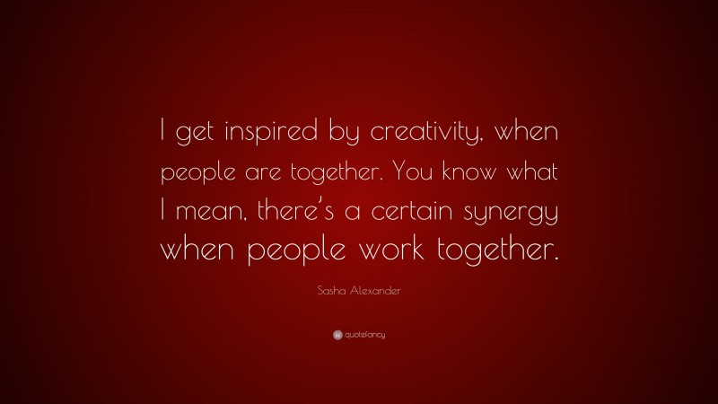 Sasha Alexander Quote: “I get inspired by creativity, when people are together. You know what I mean, there’s a certain synergy when people work together.”