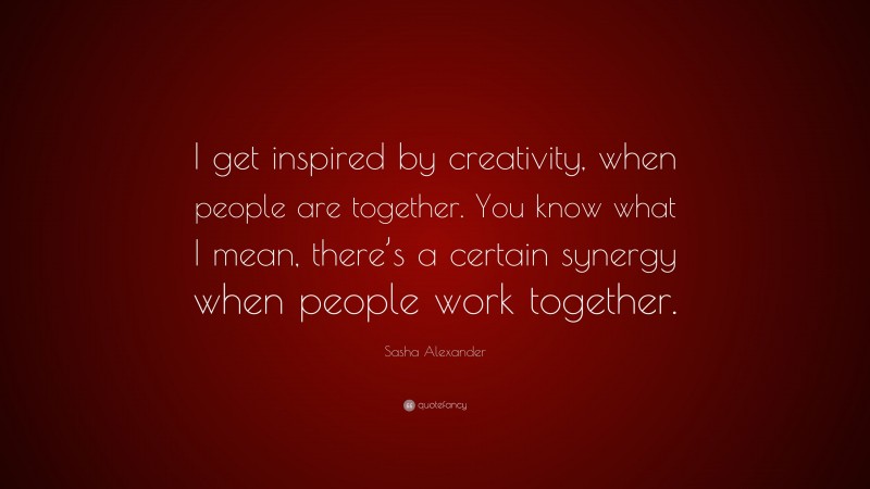 Sasha Alexander Quote: “I get inspired by creativity, when people are together. You know what I mean, there’s a certain synergy when people work together.”