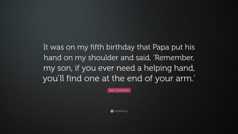 Sam Levenson Quote: “It was on my fifth birthday that Papa put his hand on my shoulder and said, ‘Remember, my son, if you ever need a helping hand, you’ll find one at the end of your arm.’”