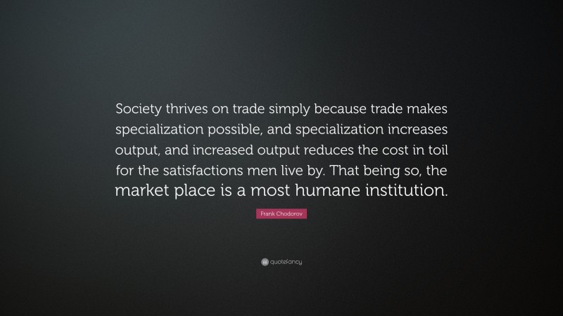 Frank Chodorov Quote: “Society thrives on trade simply because trade makes specialization possible, and specialization increases output, and increased output reduces the cost in toil for the satisfactions men live by. That being so, the market place is a most humane institution.”
