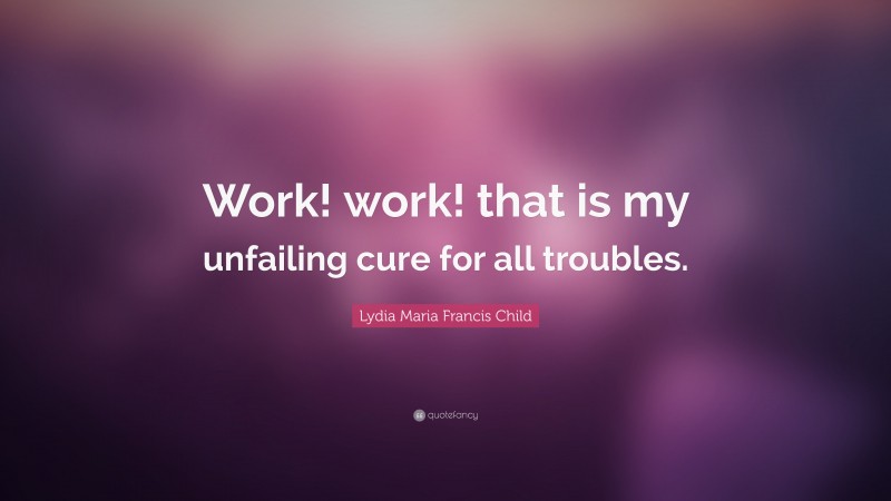 Lydia Maria Francis Child Quote: “Work! work! that is my unfailing cure for all troubles.”