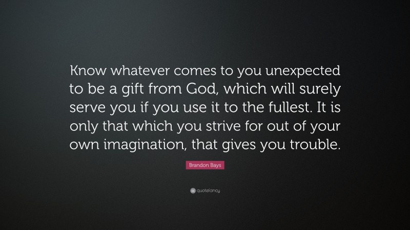 Brandon Bays Quote: “Know whatever comes to you unexpected to be a gift from God, which will surely serve you if you use it to the fullest. It is only that which you strive for out of your own imagination, that gives you trouble.”
