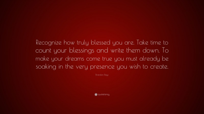 Brandon Bays Quote: “Recognize how truly blessed you are. Take time to count your blessings and write them down. To make your dreams come true you must already be soaking in the very presence you wish to create.”