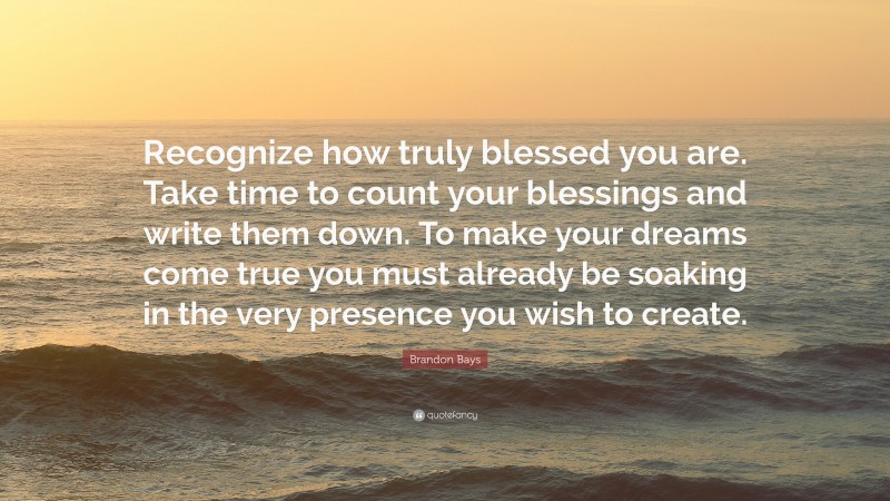 Brandon Bays Quote: “Recognize how truly blessed you are. Take time to count your blessings and write them down. To make your dreams come true you must already be soaking in the very presence you wish to create.”