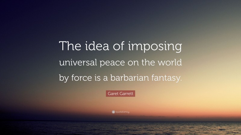 Garet Garrett Quote: “The idea of imposing universal peace on the world by force is a barbarian fantasy.”